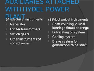 AUXILIARIES ATTACHED
WITH HYDEL POWER
PLANT.(A)Electrical instruments
 Generator
 Exciter,transformers
 Switch gears
 Other instruments of
control room
(B)Mechanical instruments
 Shaft coupling,journal
bearings,thrust bearings
 Lubricating oil system
 Cooling system
 Brake system for
generator-turbine shaft
 