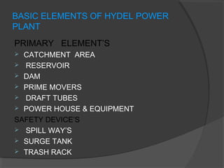 BASIC ELEMENTS OF HYDEL POWER
PLANT
PRIMARY ELEMENT’S
 CATCHMENT AREA
 RESERVOIR
 DAM
 PRIME MOVERS
 DRAFT TUBES
 POWER HOUSE & EQUIPMENT
SAFETY DEVICE’S
 SPILL WAY’S
 SURGE TANK
 TRASH RACK
 