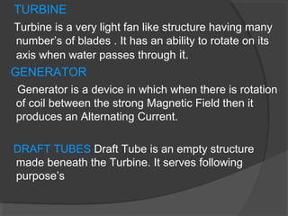 TURBINE
Turbine is a very light fan like structure having many
number’s of blades . It has an ability to rotate on its
axis when water passes through it.
GENERATOR
Generator is a device in which when there is rotation
of coil between the strong Magnetic Field then it
produces an Alternating Current.
DRAFT TUBES Draft Tube is an empty structure
made beneath the Turbine. It serves following
purpose’s
 