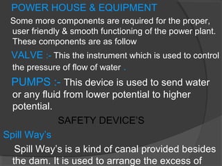 POWER HOUSE & EQUIPMENT
Some more components are required for the proper,
user friendly & smooth functioning of the power plant.
These components are as follow
VALVE :- This the instrument which is used to control
the pressure of flow of water .
PUMPS :- This device is used to send water
or any fluid from lower potential to higher
potential.
SAFETY DEVICE’S
Spill Way’s
Spill Way’s is a kind of canal provided besides
the dam. It is used to arrange the excess of
 