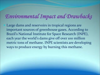 Environmental Impact and Drawbacks
 Large dams and reservoirs in tropical regions are
important sources of greenhouse gases. According to
Brazil's National Institute for Space Research (INPE),
each year the world's dams give off over 100 million
metric tons of methane. INPE scientists are developing
ways to produce energy by burning this methane.
 