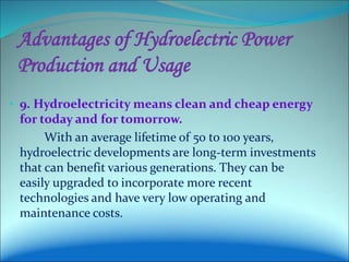 Advantages of Hydroelectric Power
Production and Usage
• 9. Hydroelectricity means clean and cheap energy
for today and for tomorrow.
With an average lifetime of 50 to 100 years,
hydroelectric developments are long-term investments
that can benefit various generations. They can be
easily upgraded to incorporate more recent
technologies and have very low operating and
maintenance costs.
 