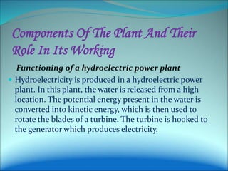 Components Of The Plant And Their
Role In Its Working
Functioning of a hydroelectric power plant
 Hydroelectricity is produced in a hydroelectric power
plant. In this plant, the water is released from a high
location. The potential energy present in the water is
converted into kinetic energy, which is then used to
rotate the blades of a turbine. The turbine is hooked to
the generator which produces electricity.
 