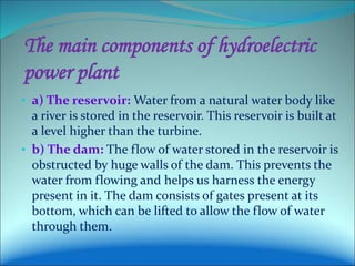 The main components of hydroelectric
power plant
• a) The reservoir: Water from a natural water body like
a river is stored in the reservoir. This reservoir is built at
a level higher than the turbine.
• b) The dam: The flow of water stored in the reservoir is
obstructed by huge walls of the dam. This prevents the
water from flowing and helps us harness the energy
present in it. The dam consists of gates present at its
bottom, which can be lifted to allow the flow of water
through them.
 