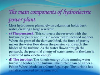 The main components of hydroelectric
power plant
• Most hydropower plants rely on a dam that holds back
water, creating a large reservoir.
• c) The penstock: This connects the reservoir with the
turbine propeller and runs in a downward inclined manner.
When the gates of the dam are lifted, the force of gravity
makes the water flow down the penstock and reach the
blades of the turbine. As the water flows through the
penstock, the potential energy of water stored in the dam is
converted into kinetic energy.
• d) The turbine: The kinetic energy of the running water
turns the blades of the turbine. The turbine can be either a
Pelton Wheel Model or a Centrifugal type. The turbine has
a shaft connected to the generator.
 