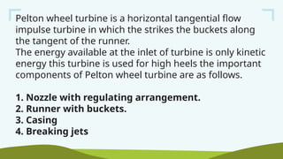 Pelton wheel turbine is a horizontal tangential flow
impulse turbine in which the strikes the buckets along
the tangent of the runner.
The energy available at the inlet of turbine is only kinetic
energy this turbine is used for high heels the important
components of Pelton wheel turbine are as follows.
1. Nozzle with regulating arrangement.
2. Runner with buckets.
3. Casing
4. Breaking jets
 