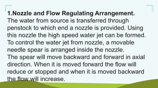 1.Nozzle and Flow Regulating Arrangement.
The water from source is transferred through
penstock to which end a nozzle is provided. Using
this nozzle the high speed water jet can be formed.
To control the water jet from nozzle, a movable
needle spear is arranged inside the nozzle.
The spear will move backward and forward in axial
direction. When it is moved forward the flow will
reduce or stopped and when it is moved backward
the flow will increase.
 