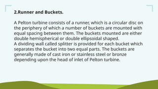 2.Runner and Buckets.
A Pelton turbine consists of a runner, which is a circular disc on
the periphery of which a number of buckets are mounted with
equal spacing between them. The buckets mounted are either
double hemispherical or double ellipsoidal shaped.
A dividing wall called splitter is provided for each bucket which
separates the bucket into two equal parts. The buckets are
generally made of cast iron or stainless steel or bronze
depending upon the head of inlet of Pelton turbine.
 