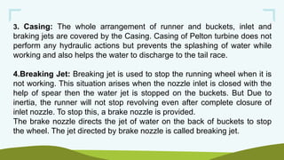 3. Casing: The whole arrangement of runner and buckets, inlet and
braking jets are covered by the Casing. Casing of Pelton turbine does not
perform any hydraulic actions but prevents the splashing of water while
working and also helps the water to discharge to the tail race.
4.Breaking Jet: Breaking jet is used to stop the running wheel when it is
not working. This situation arises when the nozzle inlet is closed with the
help of spear then the water jet is stopped on the buckets. But Due to
inertia, the runner will not stop revolving even after complete closure of
inlet nozzle. To stop this, a brake nozzle is provided.
The brake nozzle directs the jet of water on the back of buckets to stop
the wheel. The jet directed by brake nozzle is called breaking jet.
 