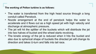 The working of Pelton turbine is as follows:
• The water is transferred from the high head source through a long
conduit called Penstock.
• Nozzle arrangement at the end of penstock helps the water to
accelerate and it flows out as a high speed jet with high velocity and
discharge at atmospheric pressure.
• The jet will hit the splitter of the buckets which will distribute the jet
into two halves of bucket and the wheel starts revolving.
• The kinetic energy of the jet is reduced when it hits the bucket and
also due to spherical shape of buckets the directed jet will change its
direction and takes U-turn and falls into tail race.
 