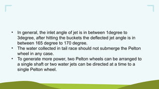 • In general, the inlet angle of jet is in between 1degree to
3degree, after hitting the buckets the deflected jet angle is in
between 165 degree to 170 degree.
• The water collected in tail race should not submerge the Pelton
wheel in any case.
• To generate more power, two Pelton wheels can be arranged to
a single shaft or two water jets can be directed at a time to a
single Pelton wheel.
 