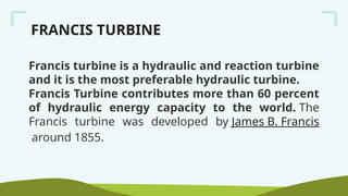 FRANCIS TURBINE
Francis turbine is a hydraulic and reaction turbine
and it is the most preferable hydraulic turbine.
Francis Turbine contributes more than 60 percent
of hydraulic energy capacity to the world. The
Francis turbine was developed by James B. Francis
around 1855.
 