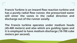 Francis Turbine is an inward flow reaction turbine and
has a purely radial flow runner, the pressurized water
will enter the vanes in the radial direction and
discharge out of the runner axially.
The Francis turbine operates under medium heads
(45-400 meters) and also which are guiding types and
it is employed to have medium discharge (10-700 cube
meters per second).
 