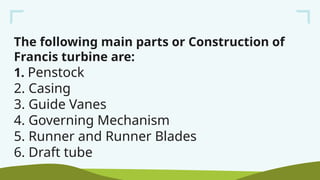 The following main parts or Construction of
Francis turbine are:
1. Penstock
2. Casing
3. Guide Vanes
4. Governing Mechanism
5. Runner and Runner Blades
6. Draft tube
 