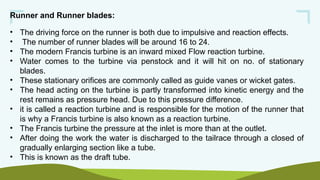 Runner and Runner blades:
• The driving force on the runner is both due to impulsive and reaction effects.
• The number of runner blades will be around 16 to 24.
• The modern Francis turbine is an inward mixed Flow reaction turbine.
• Water comes to the turbine via penstock and it will hit on no. of stationary
blades.
• These stationary orifices are commonly called as guide vanes or wicket gates.
• The head acting on the turbine is partly transformed into kinetic energy and the
rest remains as pressure head. Due to this pressure difference.
• it is called a reaction turbine and is responsible for the motion of the runner that
is why a Francis turbine is also known as a reaction turbine.
• The Francis turbine the pressure at the inlet is more than at the outlet.
• After doing the work the water is discharged to the tailrace through a closed of
gradually enlarging section like a tube.
• This is known as the draft tube.
 
