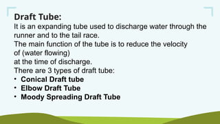Draft Tube:
It is an expanding tube used to discharge water through the
runner and to the tail race.
The main function of the tube is to reduce the velocity
of (water flowing)
at the time of discharge.
There are 3 types of draft tube:
• Conical Draft tube
• Elbow Draft Tube
• Moody Spreading Draft Tube
 