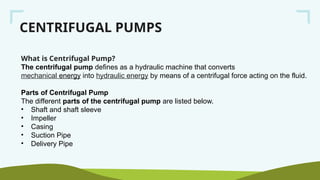 CENTRIFUGAL PUMPS
What is Centrifugal Pump?
The centrifugal pump defines as a hydraulic machine that converts
mechanical energy into hydraulic energy by means of a centrifugal force acting on the fluid.
Parts of Centrifugal Pump
The different parts of the centrifugal pump are listed below.
• Shaft and shaft sleeve
• Impeller
• Casing
• Suction Pipe
• Delivery Pipe
 