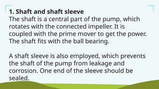 1. Shaft and shaft sleeve
The shaft is a central part of the pump, which
rotates with the connected impeller. It is
coupled with the prime mover to get the power.
The shaft fits with the ball bearing.
A shaft sleeve is also employed, which prevents
the shaft of the pump from leakage and
corrosion. One end of the sleeve should be
sealed.
 
