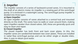 2. Impeller
The impeller consists of a series of backward-curved vanes. It is mounted to
the shaft of an electric motor. An impeller is a rotating part of the centrifugal
pump. It is enclosed in a watertight casing. The centrifugal pump impeller is
divided into three types.
a) Open Impeller
An open impeller consists of vanes attached to a central hub and mounted
directly on the shaft. The vanes have no walls or cover around them, making
open impellers weaker than closed valves. Still, these are generally quick and
easy to clean and repair.
b) Closed Impeller
The closed impeller has both front and back cover plates. In this, the
impeller vanes are sandwiched between two cover plates. These are installed
in radial flow centrifugal pumps and can be either single or double inlets.
Also, it uses to obtain pure water.
 