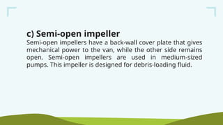 c) Semi-open impeller
Semi-open impellers have a back-wall cover plate that gives
mechanical power to the van, while the other side remains
open. Semi-open impellers are used in medium-sized
pumps. This impeller is designed for debris-loading fluid.
 
