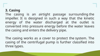 3. Casing
The casing is an airtight passage surrounding the
impeller. It is designed in such a way that the kinetic
energy of the water discharged at the outlet is
converted into pressure energy before the water leaves
the casing and enters the delivery pipe.
The casing works as a cover to protect the system. The
casing of the centrifugal pump is further classified into
three types.
 