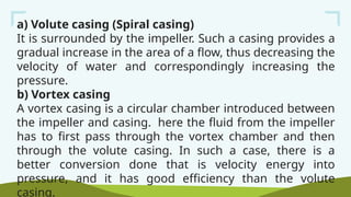 a) Volute casing (Spiral casing)
It is surrounded by the impeller. Such a casing provides a
gradual increase in the area of a flow, thus decreasing the
velocity of water and correspondingly increasing the
pressure.
b) Vortex casing
A vortex casing is a circular chamber introduced between
the impeller and casing. here the fluid from the impeller
has to first pass through the vortex chamber and then
through the volute casing. In such a case, there is a
better conversion done that is velocity energy into
pressure, and it has good efficiency than the volute
casing.
 