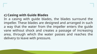 c) Casing with Guide Blades
In a casing with guide blades, the blades surround the
impeller. These blades are designed and arranged in such
a way that the water from the impeller enters the guide
vane without shock and creates a passage of increasing
area, through which the water passes and reaches the
delivery to leave with pressure.
 