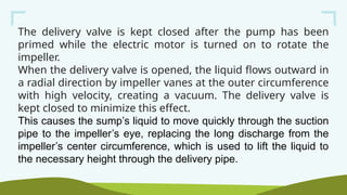 The delivery valve is kept closed after the pump has been
primed while the electric motor is turned on to rotate the
impeller.
When the delivery valve is opened, the liquid flows outward in
a radial direction by impeller vanes at the outer circumference
with high velocity, creating a vacuum. The delivery valve is
kept closed to minimize this effect.
This causes the sump’s liquid to move quickly through the suction
pipe to the impeller’s eye, replacing the long discharge from the
impeller’s center circumference, which is used to lift the liquid to
the necessary height through the delivery pipe.
 