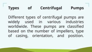 Types of Centrifugal Pumps
Different types of centrifugal pumps are
widely used in various industries
worldwide. These pumps are classified
based on the number of impellers, type
of casing, orientation, and position.
 