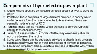 Components of hydroelectric power plant
1. A dam: A solid structure constructed across a stream or river to store the
water
2. Penstock: These are pipes of large diameter provided to convey water
under pressure form the headrace to the turbine station. These are
generally made of steel or RCC.
3. Turbine: These are the machine which are used to convert hydraulic
energy to mechanical energy.
4. Tailrace: A channel which is constructed to carry water away after the
work has done on the turbine.
5. Surge tank: These are the structures provided to absorb rising pressure
due to close of valves and to avoid possibilities of bursting of penstock.
6. Forebay: A temporary storage structure provided to store the water when
it is not required by the power station.
 