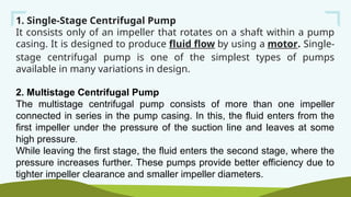 1. Single-Stage Centrifugal Pump
It consists only of an impeller that rotates on a shaft within a pump
casing. It is designed to produce fluid flow by using a motor. Single-
stage centrifugal pump is one of the simplest types of pumps
available in many variations in design.
2. Multistage Centrifugal Pump
The multistage centrifugal pump consists of more than one impeller
connected in series in the pump casing. In this, the fluid enters from the
first impeller under the pressure of the suction line and leaves at some
high pressure.
While leaving the first stage, the fluid enters the second stage, where the
pressure increases further. These pumps provide better efficiency due to
tighter impeller clearance and smaller impeller diameters.
 