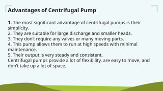 Advantages of Centrifugal Pump
1. The most significant advantage of centrifugal pumps is their
simplicity.
2. They are suitable for large discharge and smaller heads.
3. They don’t require any valves or many moving parts.
4. This pump allows them to run at high speeds with minimal
maintenance.
5. Their output is very steady and consistent.
Centrifugal pumps provide a lot of flexibility, are easy to move, and
don’t take up a lot of space.
 