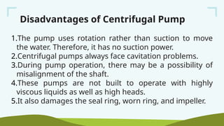 Disadvantages of Centrifugal Pump
1.The pump uses rotation rather than suction to move
the water. Therefore, it has no suction power.
2.Centrifugal pumps always face cavitation problems.
3.During pump operation, there may be a possibility of
misalignment of the shaft.
4.These pumps are not built to operate with highly
viscous liquids as well as high heads.
5.It also damages the seal ring, worn ring, and impeller.
 