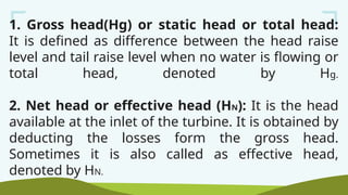 1. Gross head(Hg) or static head or total head:
It is defined as difference between the head raise
level and tail raise level when no water is flowing or
total head, denoted by Hg.
2. Net head or effective head (HN): It is the head
available at the inlet of the turbine. It is obtained by
deducting the losses form the gross head.
Sometimes it is also called as effective head,
denoted by HN.
 