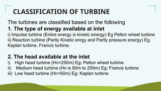 CLASSIFICATION OF TURBINE
The turbines are classified based on the following
1. The type of energy available at inlet
i) Impulse turbine (Entire energy is kinetic energy) Eg Pelton wheel turbine
ii) Reaction turbine (Partly Kinetic enrgy and Partly pressure energy) Eg.
Kaplan turbine, Francis turbine.
2. The head available at the inlet
i) High head turbine (Hn>250m) Eg: Pelton wheel turbine
ii) Medium head turbine (Hn is 60m to 250m) Eg: Francis turbine
iii) Low head turbine (Hn<60m) Eg: Kaplan turbine
 