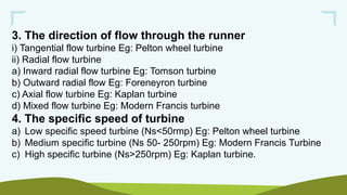 3. The direction of flow through the runner
i) Tangential flow turbine Eg: Pelton wheel turbine
ii) Radial flow turbine
a) Inward radial flow turbine Eg: Tomson turbine
b) Outward radial flow Eg: Foreneyron turbine
c) Axial flow turbine Eg: Kaplan turbine
d) Mixed flow turbine Eg: Modern Francis turbine
4. The specific speed of turbine
a) Low specific speed turbine (Ns<50rmp) Eg: Pelton wheel turbine
b) Medium specific turbine (Ns 50- 250rpm) Eg: Modern Francis Turbine
c) High specific turbine (Ns>250rpm) Eg: Kaplan turbine.
 
