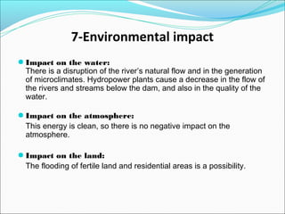 7-Environmental impact
● Impact on the water:
There is a disruption of the river’s natural flow and in the generation
of microclimates. Hydropower plants cause a decrease in the flow of
the rivers and streams below the dam, and also in the quality of the
water.
● Impact on the atmosphere:
This energy is clean, so there is no negative impact on the
atmosphere.
● Impact on the land:
The flooding of fertile land and residential areas is a possibility.
 