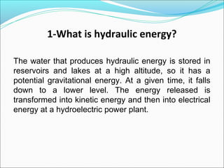 1-What is hydraulic energy?
The water that produces hydraulic energy is stored in
reservoirs and lakes at a high altitude, so it has a
potential gravitational energy. At a given time, it falls
down to a lower level. The energy released is
transformed into kinetic energy and then into electrical
energy at a hydroelectric power plant.
 