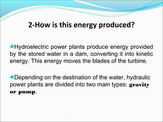 2-How is this energy produced?
●Hydroelectric power plants produce energy provided
by the stored water in a dam, converting it into kinetic
energy. This energy moves the blades of the turbine.
●Depending on the destination of the water, hydraulic
power plants are divided into two main types: gravity
or pump.
 