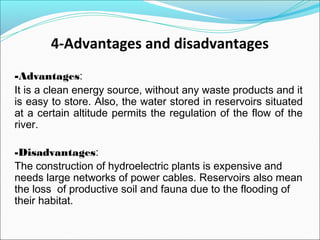 4-Advantages and disadvantages
-Advantages:
It is a clean energy source, without any waste products and it
is easy to store. Also, the water stored in reservoirs situated
at a certain altitude permits the regulation of the flow of the
river.
-Disadvantages:
The construction of hydroelectric plants is expensive and
needs large networks of power cables. Reservoirs also mean
the loss of productive soil and fauna due to the flooding of
their habitat.
 