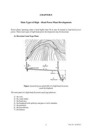 CHAPTER 5
Main Types of High – Head Power Plant Developments
Power plants operating under a head higher than 50 m may be termed as high-head power
plants. Three main types of high-head power developments may be discerned.
A) Diversion Canal Type Plant
Figure. General layout and profile of a high-head diversion
canal development
The main parts of a high-head diversion canal type plant are:
1) the weir,
2) the canal intake,
3) the head race,
4) the headpond with spillway and gate or valve chamber,
5) the penstock,
6) the powerhouse,
7) the tailrace.
Prof. Dr. Atıl BULU1
 