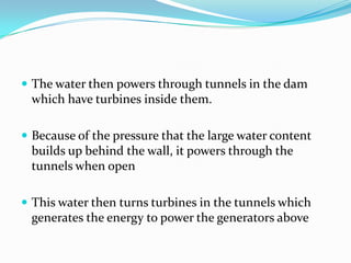 The water then powers through tunnels in the dam which have turbines inside them.Because of the pressure that the large water content builds up behind the wall, it powers through the tunnels when openThis water then turns turbines in the tunnels which generates the energy to power the generators above