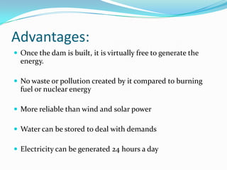 Advantages:Once the dam is built, it is virtually free to generate the energy.No waste or pollution created by it compared to burning fuel or nuclear energyMore reliable than wind and solar powerWater can be stored to deal with demandsElectricity can be generated 24 hours a day