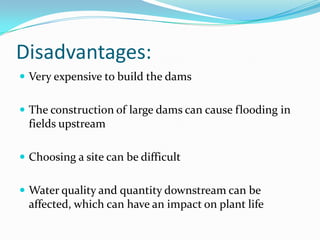 Disadvantages:	Very expensive to build the dams The construction of large dams can cause flooding in fields upstreamChoosing a site can be difficultWater quality and quantity downstream can be affected, which can have an impact on plant life