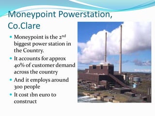 MoneypointPowerstation, Co.ClareMoneypoint is the 2nd biggest power station in the Country.It accounts for approx 40% of customer demand across the countryAnd it employs around 300 peopleIt cost 1bn euro to construct