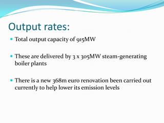 Output rates:Total output capacity of 915MWThese are delivered by 3 x 305MW steam-generating boiler plants There is a new 368m euro renovation been carried out currently to help lower its emission levels