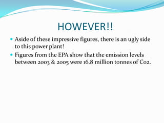 			HOWEVER!!Aside of these impressive figures, there is an ugly side to this power plant!Figures from the EPA show that the emission levels between 2003 & 2005 were 16.8 million tonnes of Co2.