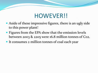 			HOWEVER!!Aside of these impressive figures, there is an ugly side to this power plant!Figures from the EPA show that the emission levels between 2003 & 2205 were 16.8 million tonnes of Co2.It consumes 2 million tonnes of coal each year