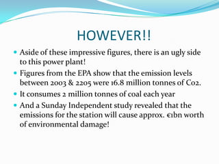 			HOWEVER!!Aside of these impressive figures, there is an ugly side to this power plant!Figures from the EPA show that the emission levels between 2003 & 2205 were 16.8 million tonnes of Co2.It consumes 2 million tonnes of coal each yearAnd a Sunday Independent study revealed that the emissions for the station will cause approx. €1bn worth of environmental damage!