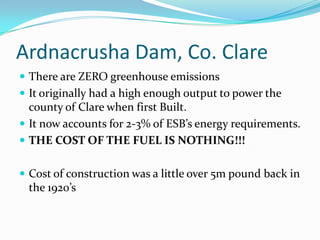 Ardnacrusha Dam, Co. ClareThere are ZERO greenhouse emissionsIt originally had a high enough output to power the county of Clare when first Built.It now accounts for 2-3% of ESB’s energy requirements.THE COST OF THE FUEL IS NOTHING!!!Cost of construction was a little over 5m pound back in the 1920’s
